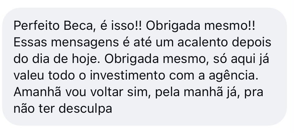 Mensagem de cliente: Perfeito Beca, é isso! Obrigada mesmo! Essas mensagens é até um acalento depois do dia de hoje. Só aqui já valeu todo o investimento com a agência. Amanhã vou voltar sim, pela manhã já, pra não ter desculpa.